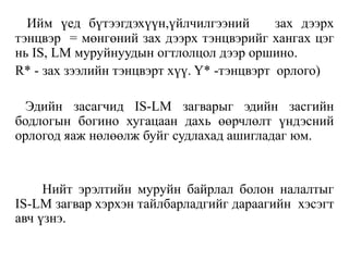 Ийм үед бүтээгдэхүүн,үйлчилгээний зах дээрх
тэнцвэр = мөнгөний зах дээрх тэнцвэрийг хангах цэг
нь IS, LM муруйнуудын огтлолцол дээр оршино.
R* - зах зээлийн тэнцвэрт хүү. Y* -тэнцвэрт орлого)
Эдийн засагчид IS-LM загварыг эдийн засгийн
бодлогын богино хугацаан дахь өөрчлөлт үндэсний
орлогод яаж нөлөөлж буйг судлахад ашигладаг юм.
Нийт эрэлтийн муруйн байрлал болон налалтыг
IS-LM загвар хэрхэн тайлбарладгийг дараагийн хэсэгт
авч үзнэ.
 