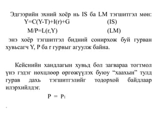 Эдгээрийн эхний хоёр нь IS ба LM тэгшитгэл мөн:
Y=C(Y-T)+I(r)+G (IS)
M/P=L(r,Y) (LM)
энэ хоёр тэгшитгэл бидний сонирхож буй гурван
хувьсагч Y, P ба r гурвыг агуулж байна.
Кейснийн хандлагын хувьд бол загвараа тогтмол
үнэ гэдэг нөхцлөөр өргөжүүлэх буюу “хаахын” тулд
гурав дахь тэгшитгэлийг тодорхой байдлаар
илэрхийлдэг.
P = P1
.
 