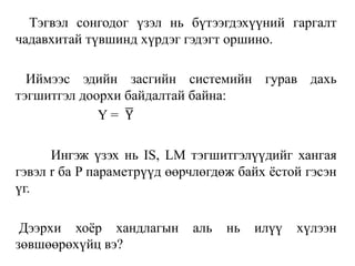 Тэгвэл сонгодог үзэл нь бүтээгдэхүүний гаргалт
чадавхитай түвшинд хүрдэг гэдэгт оршино.
Иймээс эдийн засгийн системийн гурав дахь
тэгшитгэл доорхи байдалтай байна:
Y = Y
Ингэж үзэх нь IS, LM тэгшитгэлүүдийг хангая
гэвэл r ба P параметрүүд өөрчлөгдөж байх ёстой гэсэн
үг.
Дээрхи хоёр хандлагын аль нь илүү хүлээн
зөвшөөрөхүйц вэ?
 