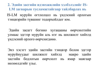 2. Эдийн засгийн идэвхжилийн хэлбэлзлийг IS-
LM загварын тусламжтайгаар тайлбарлах нь
IS-LM муруйн огтлолцол нь үндэсний орлогын
тэнцвэрийн түвшинг тодорхойлдог юм.
Эдийн засагт богино хугацааны өөрчлөлтийн
улмаас эдгээр муруйн аль нэг нь шилжилт хийхэд
үндэсний орлого өөрчлөгдөнө.
Энэ хэсэгт эдийн засгийн тэнцвэр болон эдгээр
муруйнуудыг шилжилт хийхэд макро эдийн
засгийн бодлогын өөрчлөлт нь ямар маягаар
нөлөөлдгийг үзье.
 
