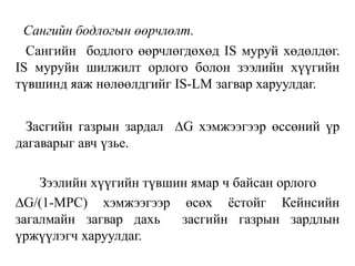 Сангийн бодлогын өөрчлөлт.
Сангийн бодлого өөрчлөгдөхөд IS муруй хөдөлдөг.
IS муруйн шилжилт орлого болон зээлийн хүүгийн
түвшинд яаж нөлөөлдгийг IS-LM загвар харуулдаг.
Засгийн газрын зардал ∆G хэмжээгээр өссөний үр
дагаварыг авч үзье.
Зээлийн хүүгийн түвшин ямар ч байсан орлого
∆G/(1-MPC) хэмжээгээр өсөх ёстойг Кейнсийн
загалмайн загвар дахь засгийн газрын зардлын
үржүүлэгч харуулдаг.
 