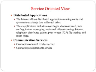 Service Oriented View
 Distributed Applications
 The Internet allows distributed applications running on its end
systems to exchange data with each other.
 These applications include remote login, electronic mail, web
surfing, instant messaging, audio and video streaming, Internet
telephony, distributed games, peer-to-peer (P2P) file sharing, and
much more.
 Communication Services
 Connection oriented reliable service
 Connectionless unreliable service
 