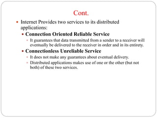 Cont.
 Internet Provides two services to its distributed
applications:
 Connection Oriented Reliable Service
 It guarantees that data transmitted from a sender to a receiver will
eventually be delivered to the receiver in order and in its entirety.
 Connectionless Unreliable Service
 It does not make any guarantees about eventual delivery.
 Distributed applications makes use of one or the other (but not
both) of these two services.
 