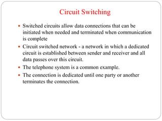 Circuit Switching
 Switched circuits allow data connections that can be
initiated when needed and terminated when communication
is complete
 Circuit switched network - a network in which a dedicated
circuit is established between sender and receiver and all
data passes over this circuit.
 The telephone system is a common example.
 The connection is dedicated until one party or another
terminates the connection.
 