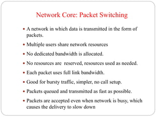 Network Core: Packet Switching
 A network in which data is transmitted in the form of
packets.
 Multiple users share network resources
 No dedicated bandwidth is allocated.
 No resources are reserved, resources used as needed.
 Each packet uses full link bandwidth.
 Good for bursty traffic, simpler, no call setup.
 Packets queued and transmitted as fast as possible.
 Packets are accepted even when network is busy, which
causes the delivery to slow down
 