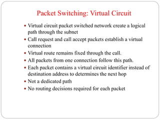 Packet Switching: Virtual Circuit
 Virtual circuit packet switched network create a logical
path through the subnet
 Call request and call accept packets establish a virtual
connection
 Virtual route remains fixed through the call.
 All packets from one connection follow this path.
 Each packet contains a virtual circuit identifier instead of
destination address to determines the next hop
 Not a dedicated path
 No routing decisions required for each packet
 