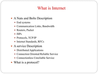 What is Internet
 A Nuts and Bolts Description
 End systems
 Communication Links, Bandwidth
 Routers, Packet
 ISPs
 Protocols, TCP/IP
 Internet Standards, RFCs
 A service Description
 Distributed Applications
 Connection Oriented Reliable Service
 Connectionless Unreliable Service
 What is a protocol?
 