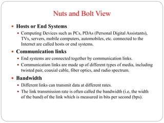 Nuts and Bolt View
 Hosts or End Systems
 Computing Devices such as PCs, PDAs (Personal Digital Assistants),
TVs, servers, mobile computers, automobiles, etc. connected to the
Internet are called hosts or end systems.
 Communication links
 End systems are connected together by communication links.
 Communication links are made up of different types of media, including
twisted pair, coaxial cable, fiber optics, and radio spectrum.
 Bandwidth
 Different links can transmit data at different rates.
 The link transmission rate is often called the bandwidth (i.e, the width
of the band) of the link which is measured in bits per second (bps).
 
