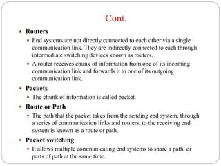 Cont.
 Routers
 End systems are not directly connected to each other via a single
communication link. They are indirectly connected to each through
intermediate switching devices known as routers.
 A router receives chunk of information from one of its incoming
communication link and forwards it to one of its outgoing
communication link.
 Packets
 The chunk of information is called packet.
 Route or Path
 The path that the packet takes from the sending end system, through
a series of communication links and routers, to the receiving end
system is known as a route or path.
 Packet switching
 It allows multiple communicating end systems to share a path, or
parts of path at the same time.
 