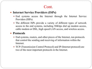 Cont.
 Internet Service Providers (ISPs)
 End systems access the Internet through the Internet Service
Providers (ISPs).
 The different ISPs provide a variety of different types of network
access to the end systems, including 56Kbps dial up modem access,
cable modem or DSL, high speed LAN access, and wireless access.
 Protocols
 End systems, routers, and other pieces of the Internet, run protocols
that control the sending and receiving of information within the
Internet.
 TCP (Transmission Control Protocol) and IP (Internet protocol) are
two of the most important protocols in the Internet.
 