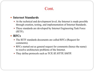 Cont.
 Internet Standards
 At the technical and development level, the Internet is made possible
through creation, testing, and implementation of Internet Standards.
 These standards are developed by Internet Engineering Task Force
(IETF).
 RFCs
 The IETF standards documents are called RFCs (Request for
comments).
 RFCs started out as general request for comments (hence the name)
to resolve architecture problems of the Internet.
 They define protocols such as TCP, IP, HTTP, SMTP.
 
