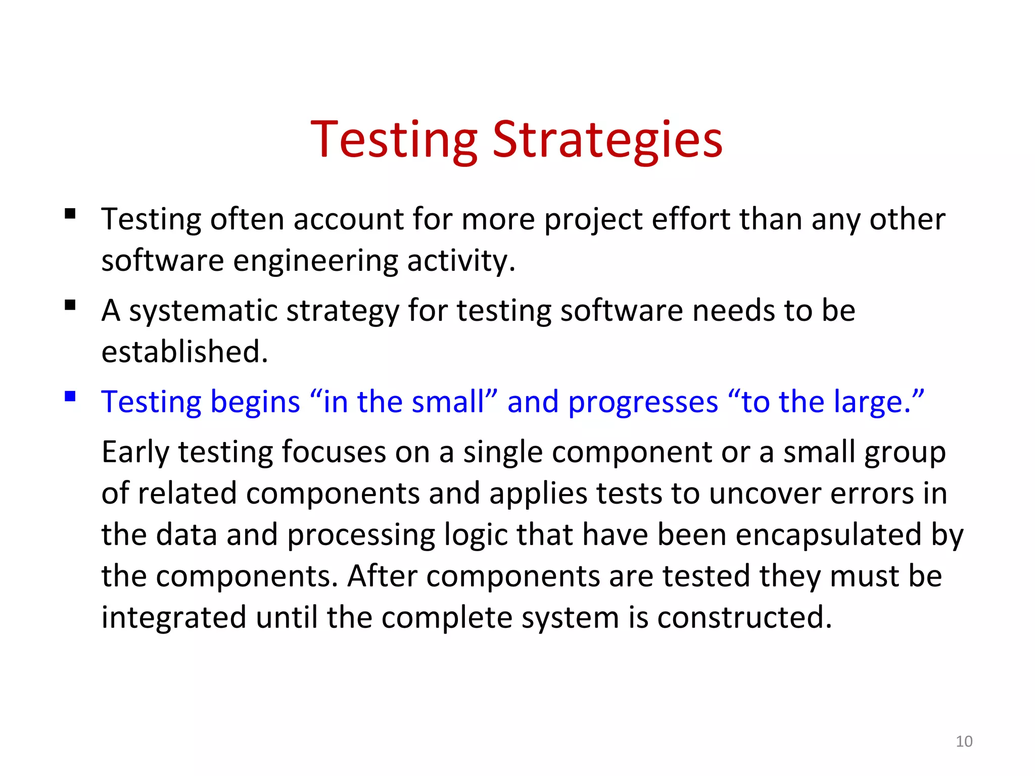 Testing Strategies
 Testing often account for more project effort than any other
software engineering activity.
 A systematic strategy for testing software needs to be
established.
 Testing begins “in the small” and progresses “to the large.”
Early testing focuses on a single component or a small group
of related components and applies tests to uncover errors in
the data and processing logic that have been encapsulated by
the components. After components are tested they must be
integrated until the complete system is constructed.
10
 