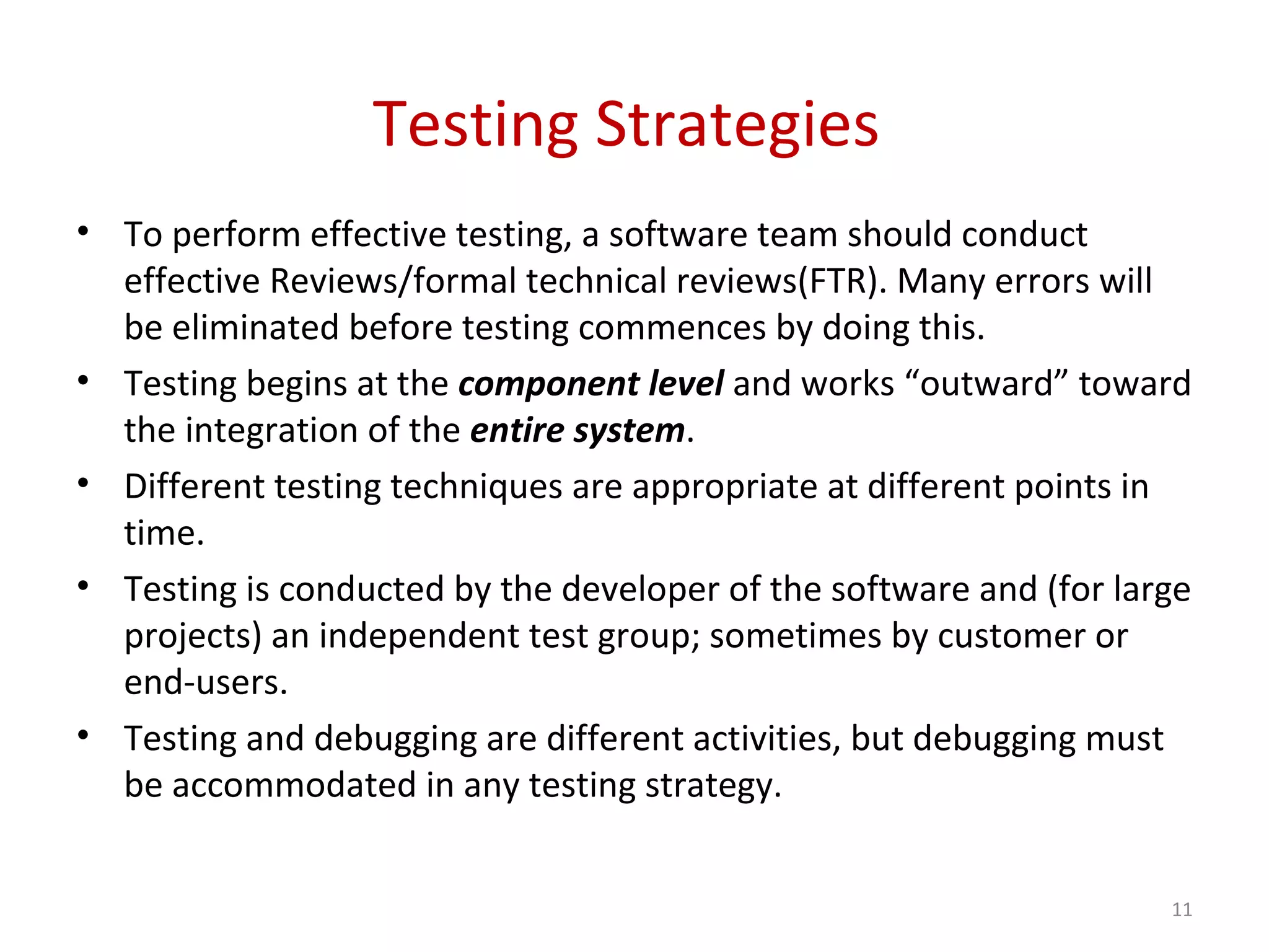 Testing Strategies
• To perform effective testing, a software team should conduct
effective Reviews/formal technical reviews(FTR). Many errors will
be eliminated before testing commences by doing this.
• Testing begins at the component level and works “outward” toward
the integration of the entire system.
• Different testing techniques are appropriate at different points in
time.
• Testing is conducted by the developer of the software and (for large
projects) an independent test group; sometimes by customer or
end-users.
• Testing and debugging are different activities, but debugging must
be accommodated in any testing strategy.
11
 