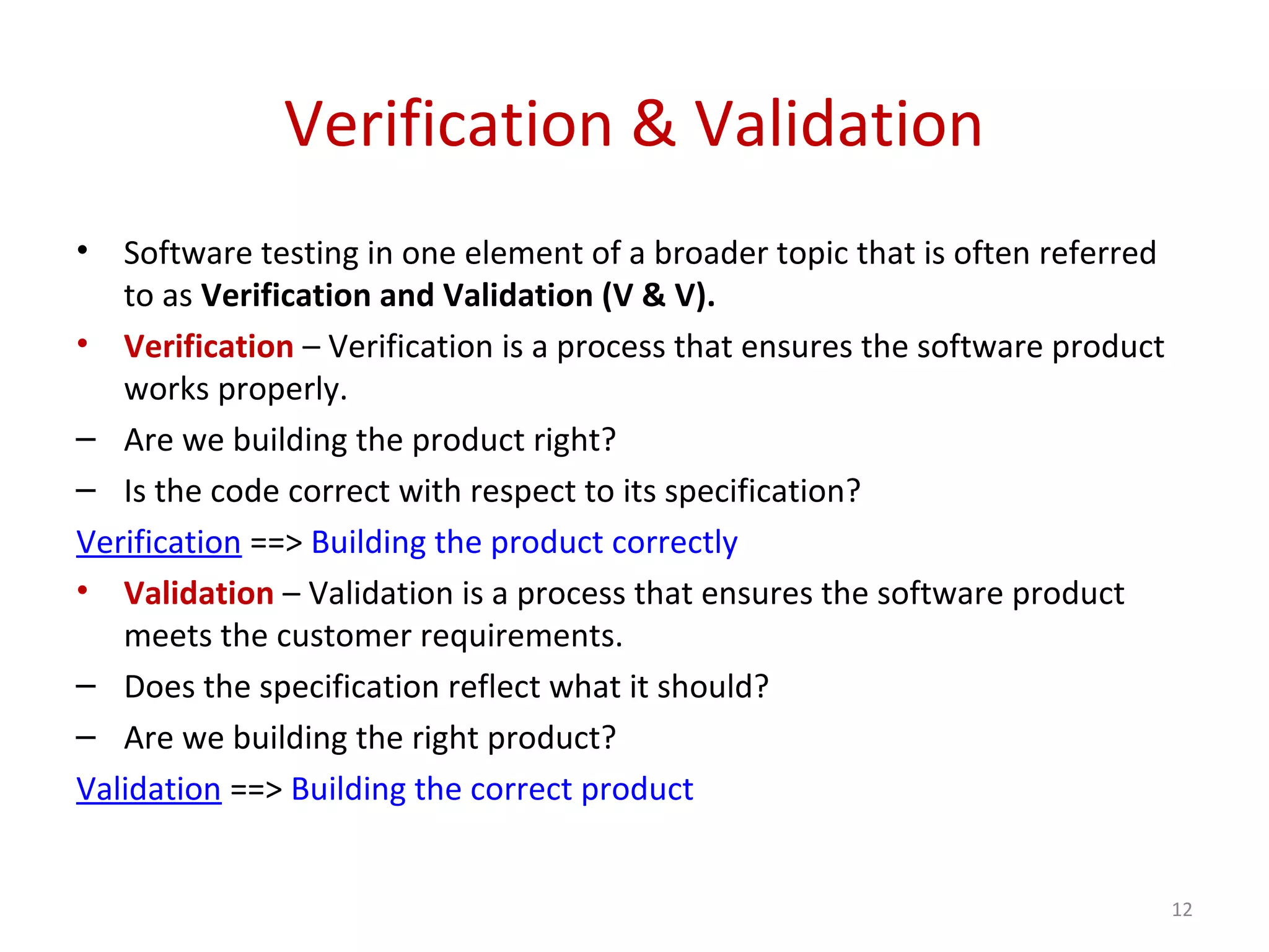 Verification & Validation
• Software testing in one element of a broader topic that is often referred
to as Verification and Validation (V & V).
• Verification – Verification is a process that ensures the software product
works properly.
– Are we building the product right?
– Is the code correct with respect to its specification?
Verification ==> Building the product correctly
• Validation – Validation is a process that ensures the software product
meets the customer requirements.
– Does the specification reflect what it should?
– Are we building the right product?
Validation ==> Building the correct product
12
 