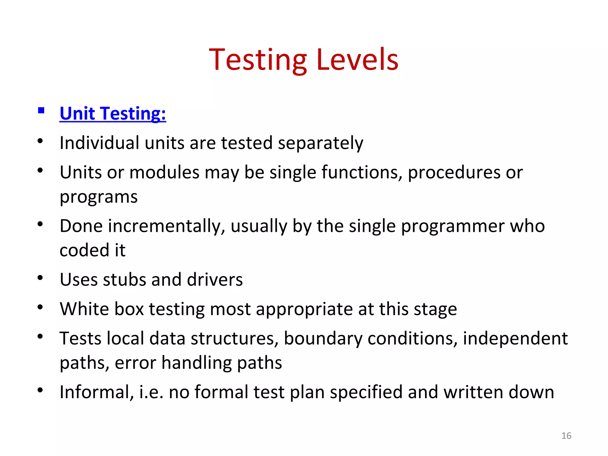 Testing Levels
 Unit Testing:
• Individual units are tested separately
• Units or modules may be single functions, procedures or
programs
• Done incrementally, usually by the single programmer who
coded it
• Uses stubs and drivers
• White box testing most appropriate at this stage
• Tests local data structures, boundary conditions, independent
paths, error handling paths
• Informal, i.e. no formal test plan specified and written down
16
 