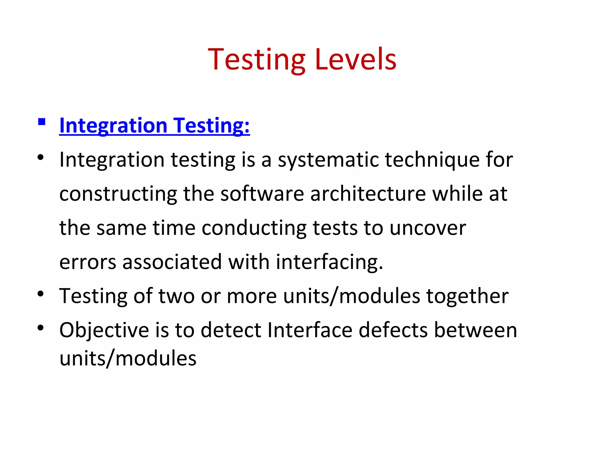 Testing Levels
 Integration Testing:
• Integration testing is a systematic technique for
constructing the software architecture while at
the same time conducting tests to uncover
errors associated with interfacing.
• Testing of two or more units/modules together
• Objective is to detect Interface defects between
units/modules
 