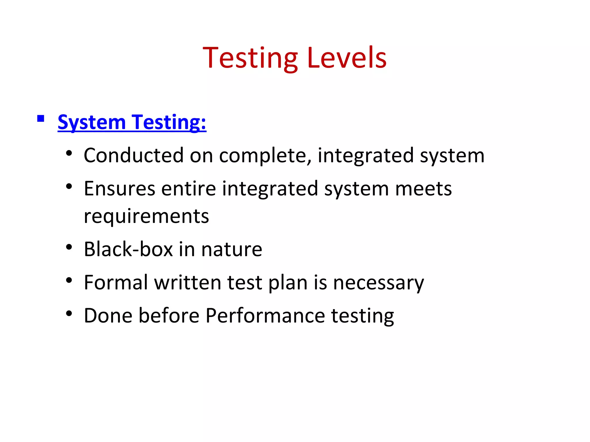 Testing Levels
 System Testing:
• Conducted on complete, integrated system
• Ensures entire integrated system meets
requirements
• Black-box in nature
• Formal written test plan is necessary
• Done before Performance testing
 