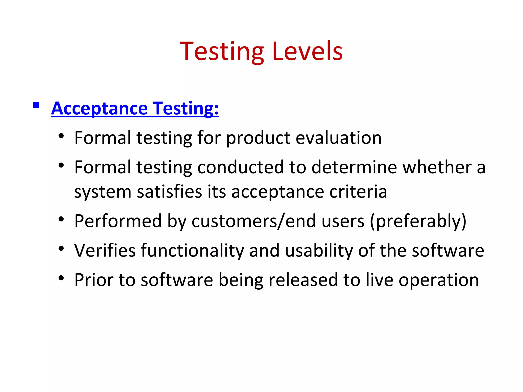 Testing Levels
 Acceptance Testing:
• Formal testing for product evaluation
• Formal testing conducted to determine whether a
system satisfies its acceptance criteria
• Performed by customers/end users (preferably)
• Verifies functionality and usability of the software
• Prior to software being released to live operation
 