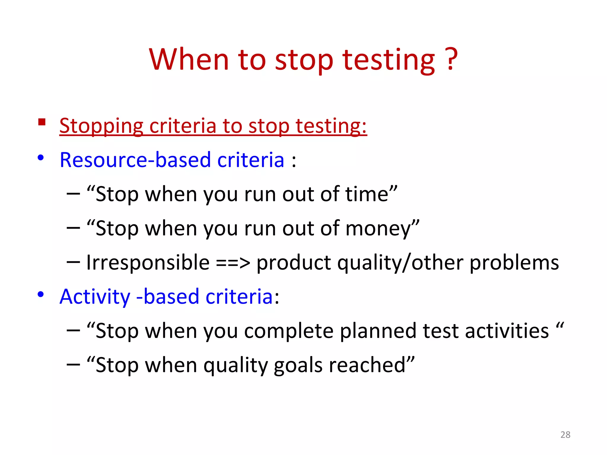 When to stop testing ?
 Stopping criteria to stop testing:
• Resource-based criteria :
– “Stop when you run out of time”
– “Stop when you run out of money”
– Irresponsible ==> product quality/other problems
• Activity -based criteria:
– “Stop when you complete planned test activities “
– “Stop when quality goals reached”
28
 