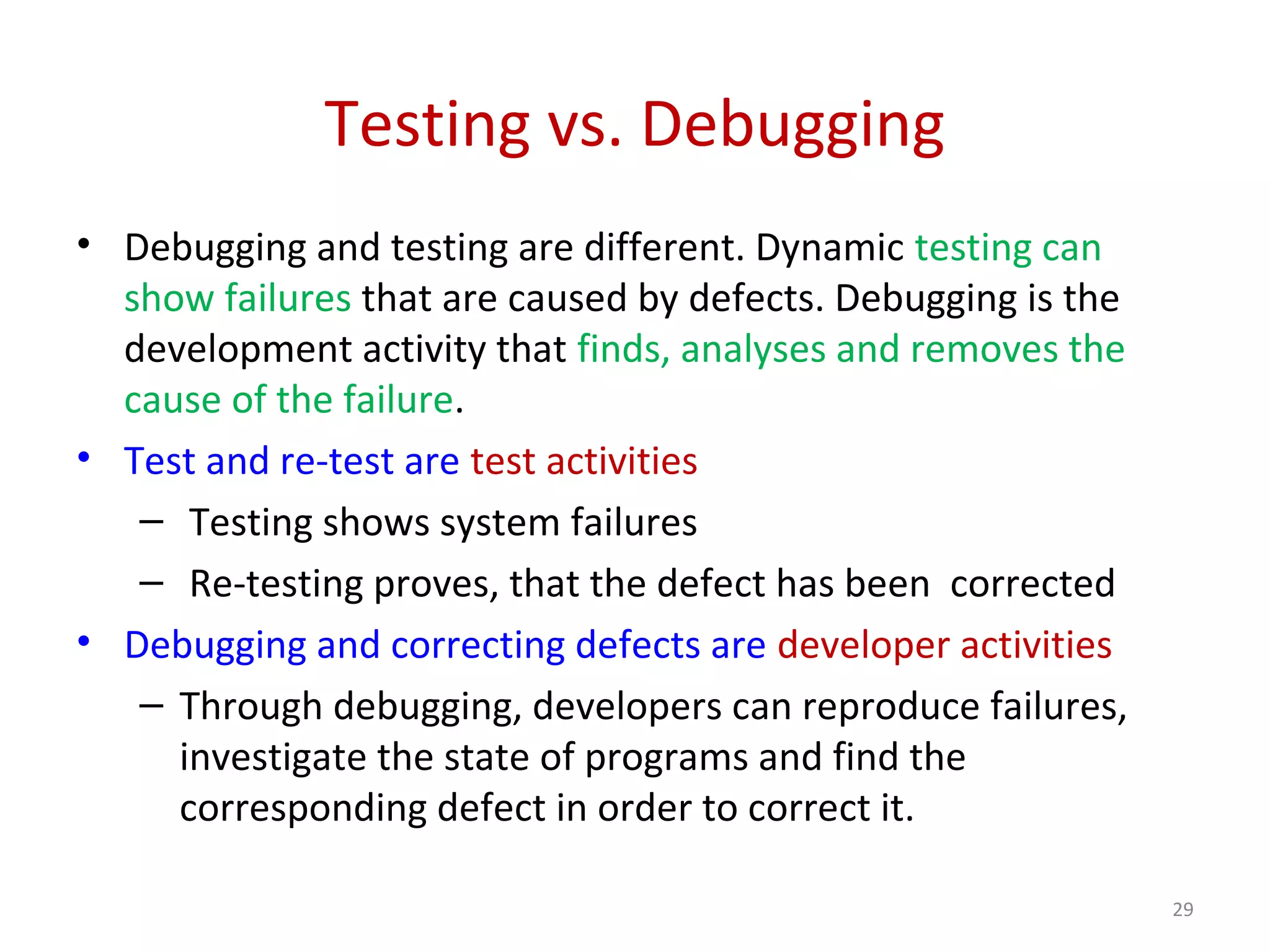 Testing vs. Debugging
• Debugging and testing are different. Dynamic testing can
show failures that are caused by defects. Debugging is the
development activity that finds, analyses and removes the
cause of the failure.
• Test and re-test are test activities
– Testing shows system failures
– Re-testing proves, that the defect has been corrected
• Debugging and correcting defects are developer activities
– Through debugging, developers can reproduce failures,
investigate the state of programs and find the
corresponding defect in order to correct it.
29
 