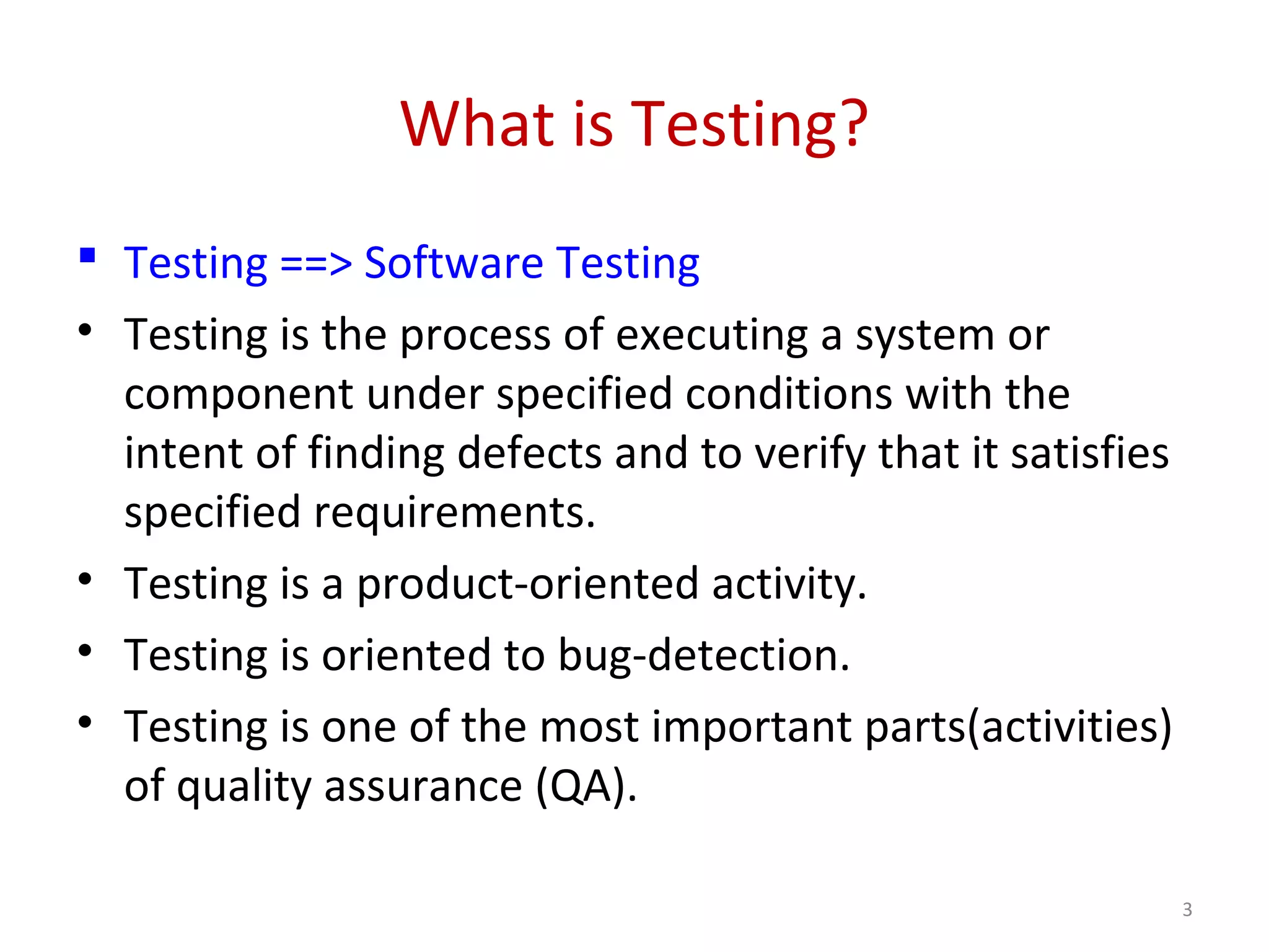 What is Testing?
 Testing ==> Software Testing
• Testing is the process of executing a system or
component under specified conditions with the
intent of finding defects and to verify that it satisfies
specified requirements.
• Testing is a product-oriented activity.
• Testing is oriented to bug-detection.
• Testing is one of the most important parts(activities)
of quality assurance (QA).
3
 