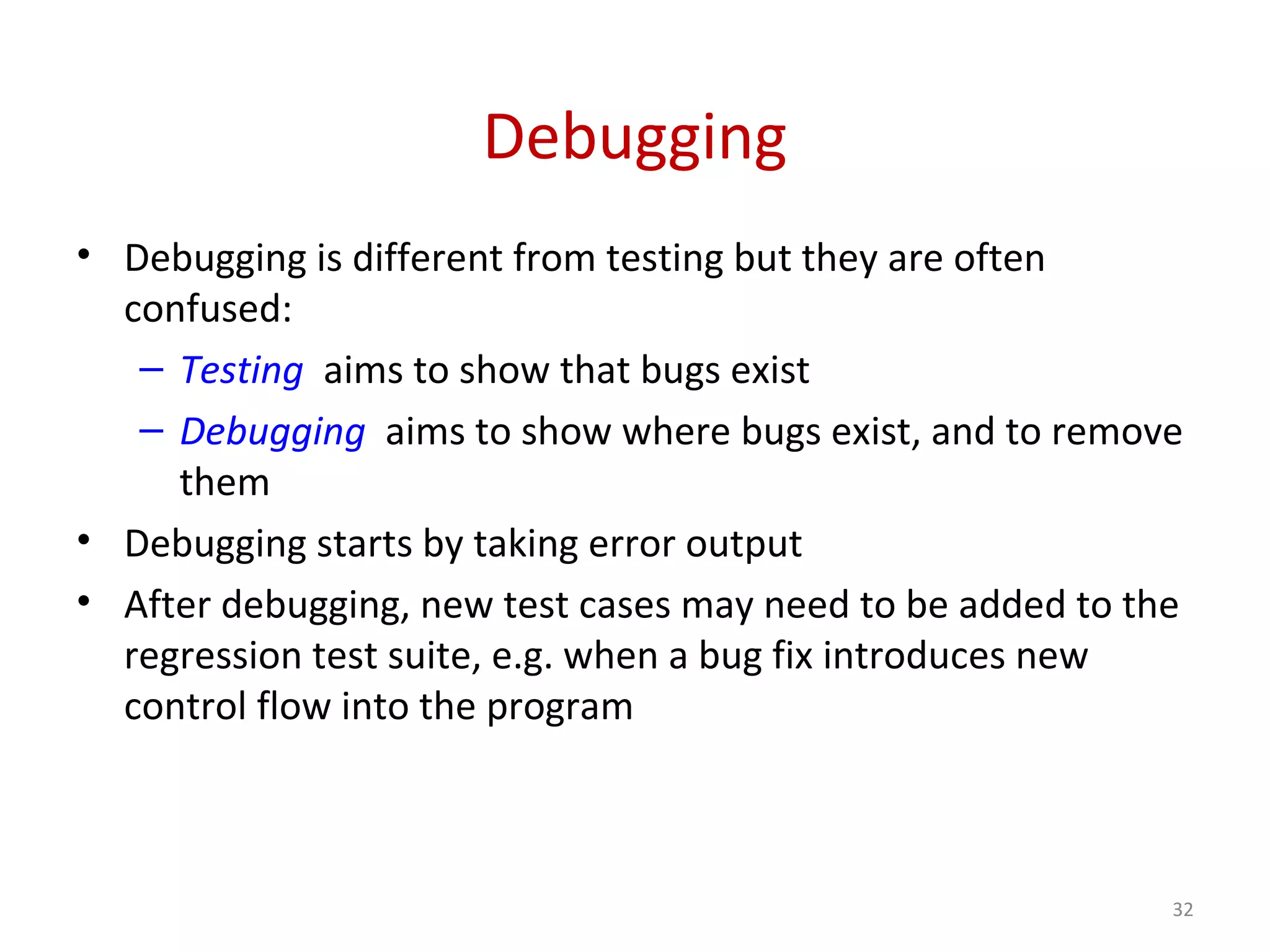 Debugging
• Debugging is different from testing but they are often
confused:
– Testing aims to show that bugs exist
– Debugging aims to show where bugs exist, and to remove
them
• Debugging starts by taking error output
• After debugging, new test cases may need to be added to the
regression test suite, e.g. when a bug fix introduces new
control flow into the program
32
 