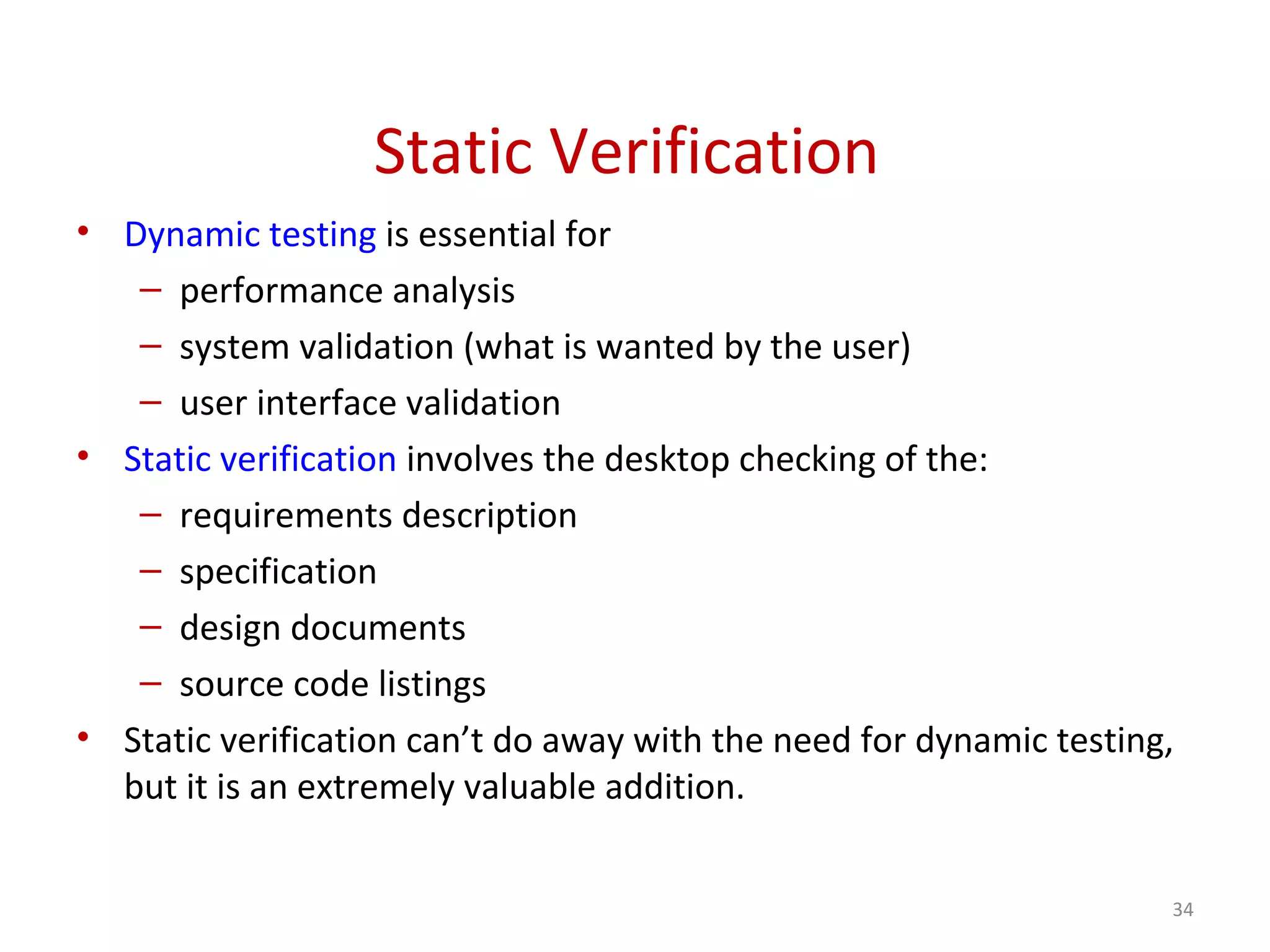 Static Verification
• Dynamic testing is essential for
– performance analysis
– system validation (what is wanted by the user)
– user interface validation
• Static verification involves the desktop checking of the:
– requirements description
– specification
– design documents
– source code listings
• Static verification can’t do away with the need for dynamic testing,
but it is an extremely valuable addition.
34
 