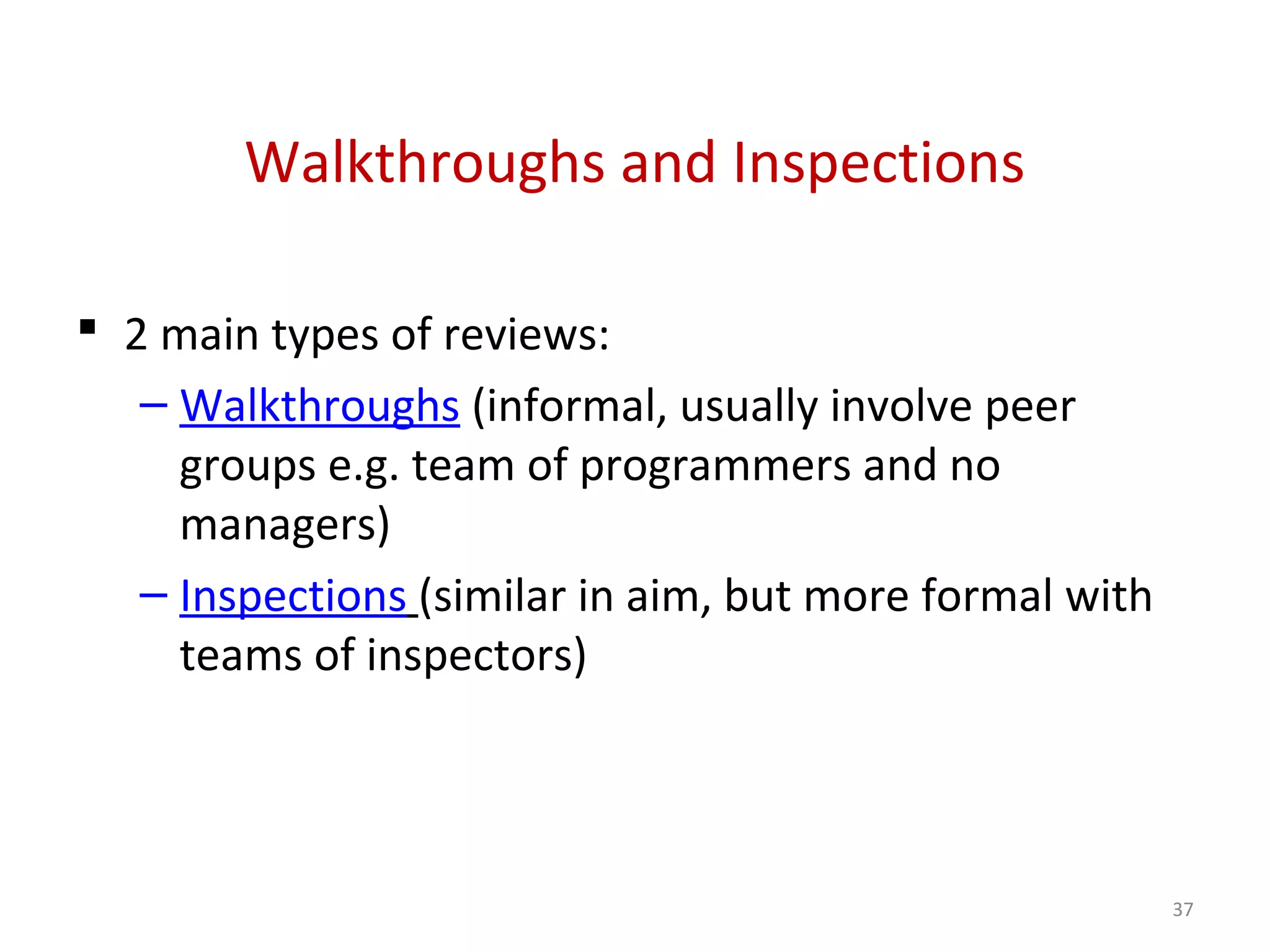 Walkthroughs and Inspections
 2 main types of reviews:
– Walkthroughs (informal, usually involve peer
groups e.g. team of programmers and no
managers)
– Inspections (similar in aim, but more formal with
teams of inspectors)
37
 