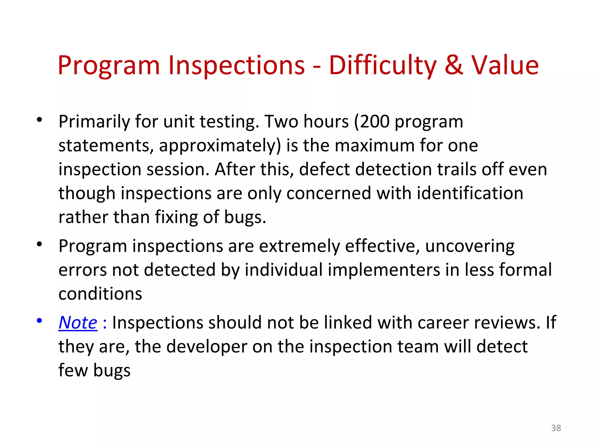 Program Inspections - Difficulty & Value
• Primarily for unit testing. Two hours (200 program
statements, approximately) is the maximum for one
inspection session. After this, defect detection trails off even
though inspections are only concerned with identification
rather than fixing of bugs.
• Program inspections are extremely effective, uncovering
errors not detected by individual implementers in less formal
conditions
• Note : Inspections should not be linked with career reviews. If
they are, the developer on the inspection team will detect
few bugs
38
 