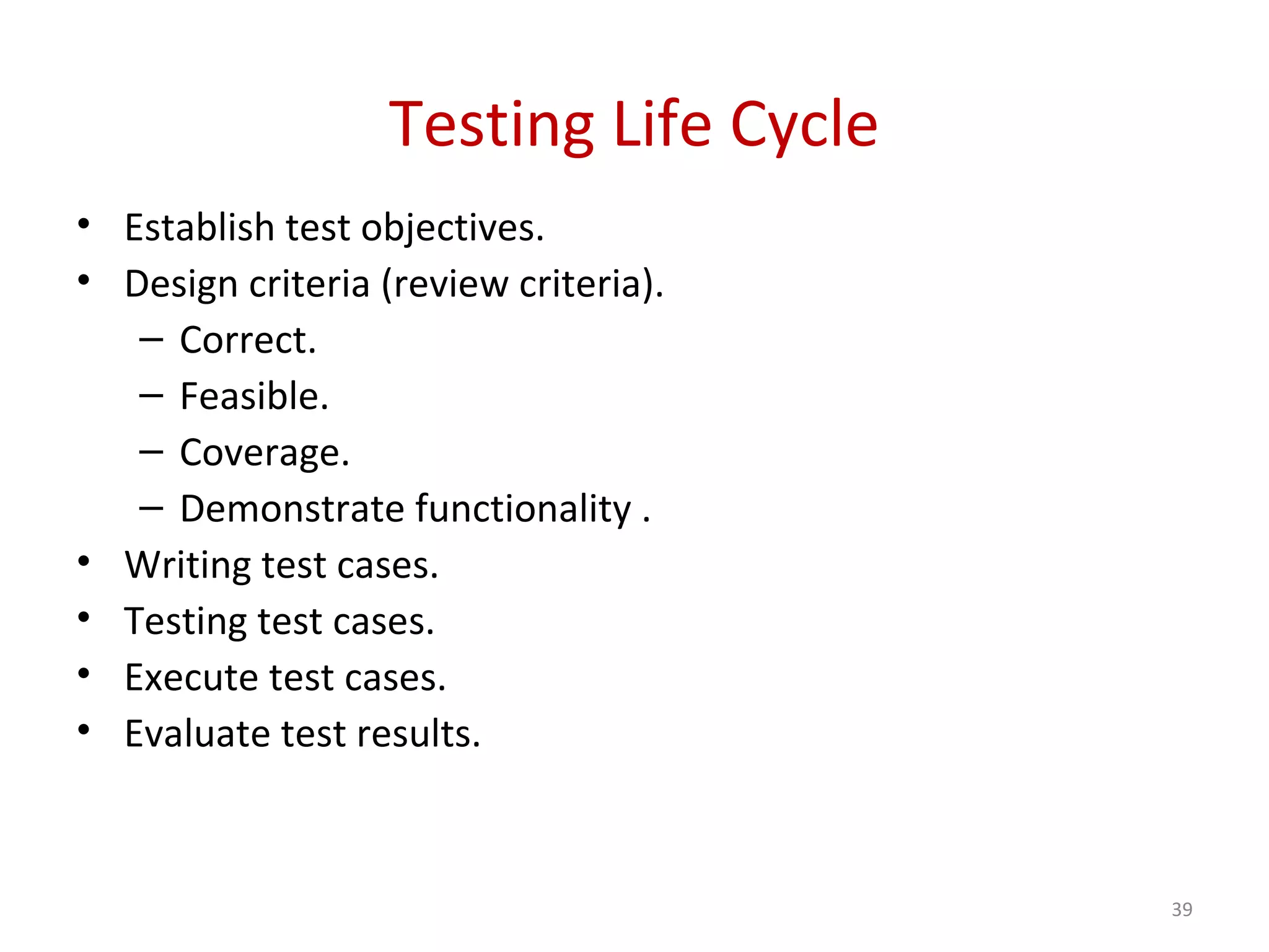 Testing Life Cycle
• Establish test objectives.
• Design criteria (review criteria).
– Correct.
– Feasible.
– Coverage.
– Demonstrate functionality .
• Writing test cases.
• Testing test cases.
• Execute test cases.
• Evaluate test results.
39
 