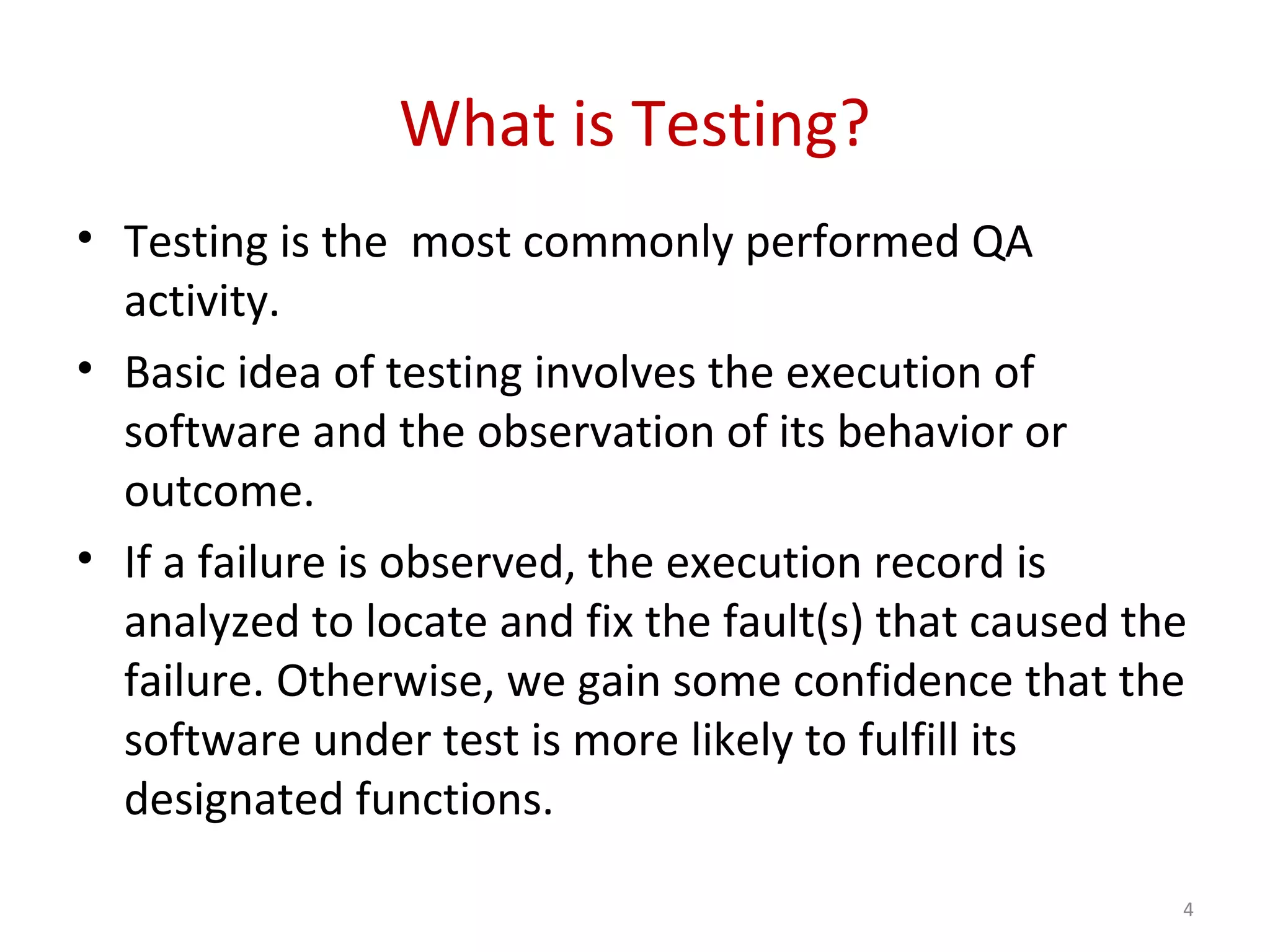 What is Testing?
• Testing is the most commonly performed QA
activity.
• Basic idea of testing involves the execution of
software and the observation of its behavior or
outcome.
• If a failure is observed, the execution record is
analyzed to locate and fix the fault(s) that caused the
failure. Otherwise, we gain some confidence that the
software under test is more likely to fulfill its
designated functions.
4
 