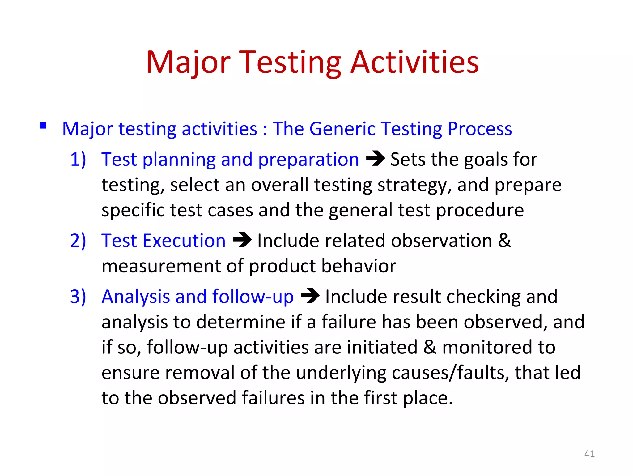 Major Testing Activities
 Major testing activities : The Generic Testing Process
1) Test planning and preparation  Sets the goals for
testing, select an overall testing strategy, and prepare
specific test cases and the general test procedure
2) Test Execution  Include related observation &
measurement of product behavior
3) Analysis and follow-up  Include result checking and
analysis to determine if a failure has been observed, and
if so, follow-up activities are initiated & monitored to
ensure removal of the underlying causes/faults, that led
to the observed failures in the first place.
41
 