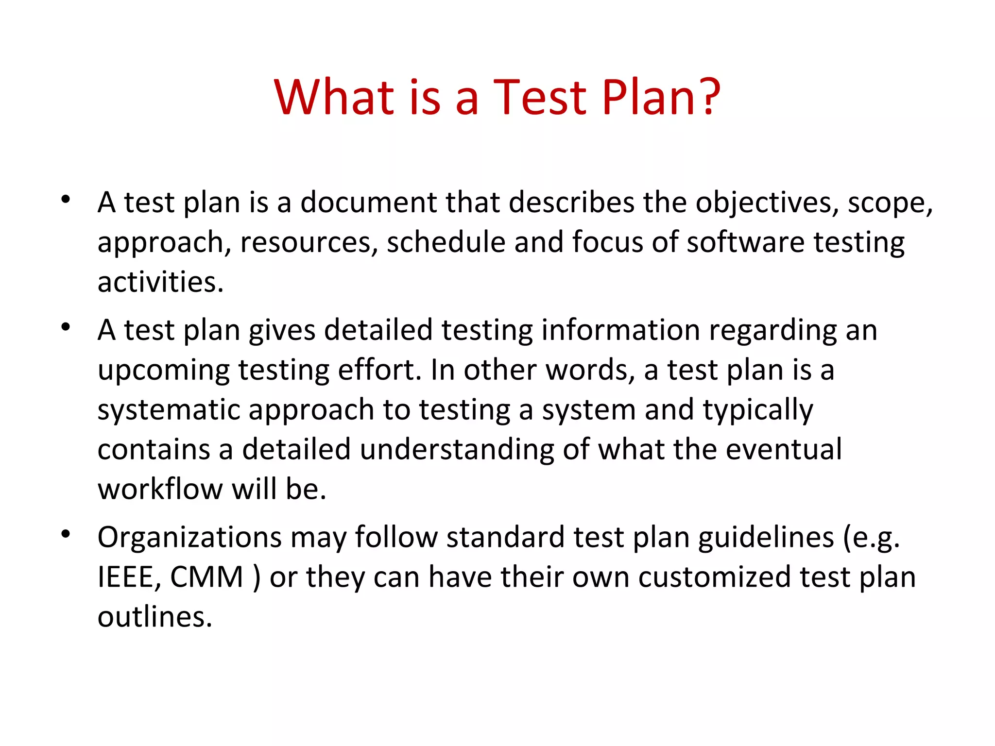 What is a Test Plan?
• A test plan is a document that describes the objectives, scope,
approach, resources, schedule and focus of software testing
activities.
• A test plan gives detailed testing information regarding an
upcoming testing effort. In other words, a test plan is a
systematic approach to testing a system and typically
contains a detailed understanding of what the eventual
workflow will be.
• Organizations may follow standard test plan guidelines (e.g.
IEEE, CMM ) or they can have their own customized test plan
outlines.
 