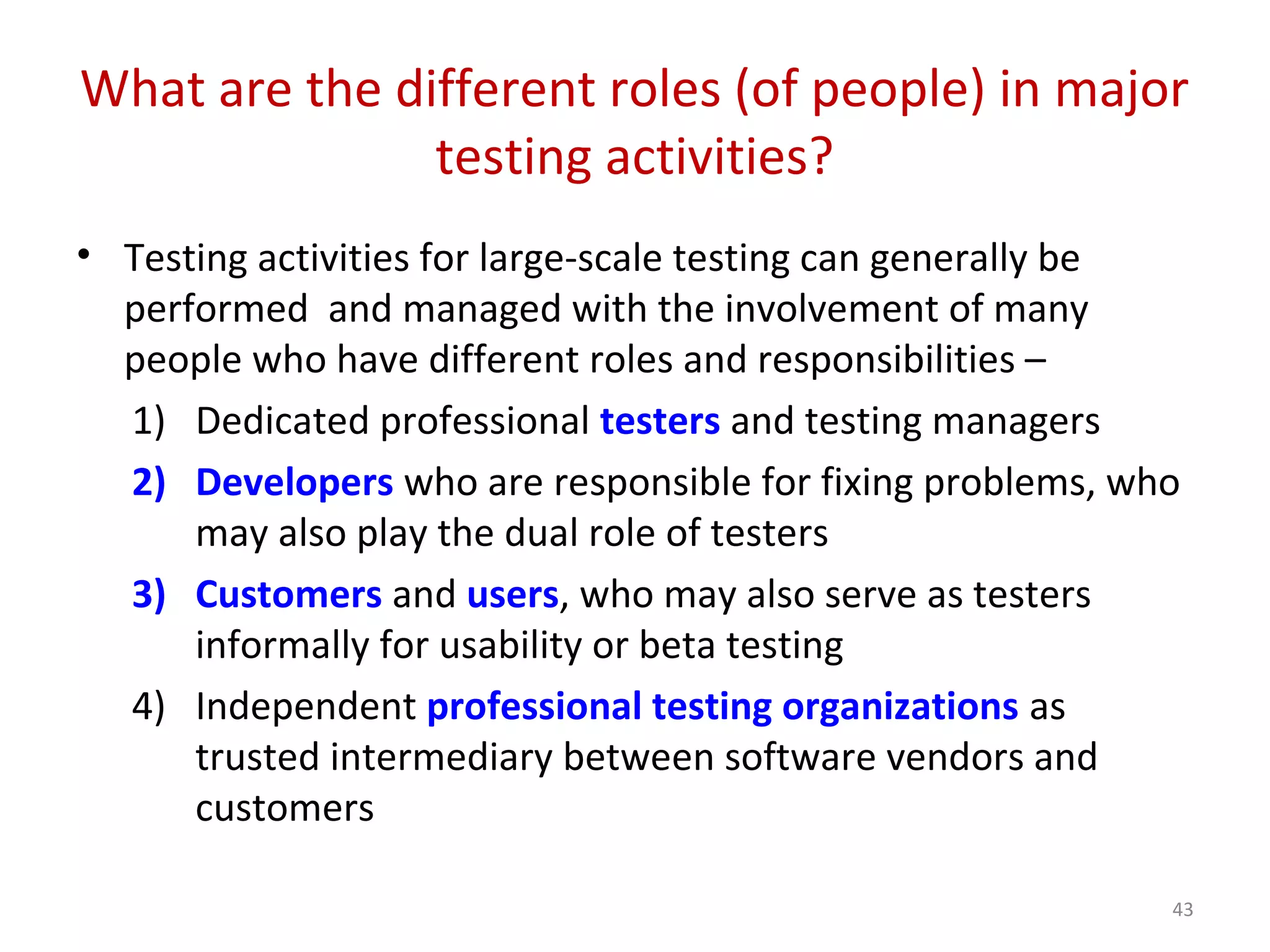 What are the different roles (of people) in major
testing activities?
• Testing activities for large-scale testing can generally be
performed and managed with the involvement of many
people who have different roles and responsibilities –
1) Dedicated professional testers and testing managers
2) Developers who are responsible for fixing problems, who
may also play the dual role of testers
3) Customers and users, who may also serve as testers
informally for usability or beta testing
4) Independent professional testing organizations as
trusted intermediary between software vendors and
customers
43
 