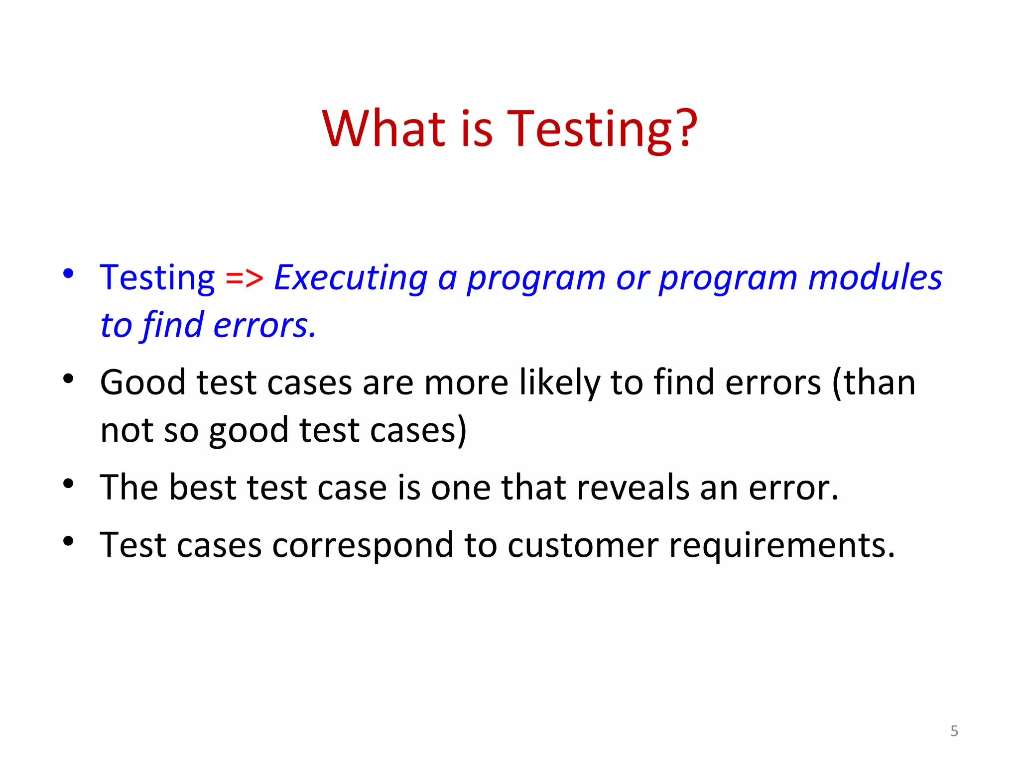 What is Testing?
• Testing => Executing a program or program modules
to find errors.
• Good test cases are more likely to find errors (than
not so good test cases)
• The best test case is one that reveals an error.
• Test cases correspond to customer requirements.
5
 