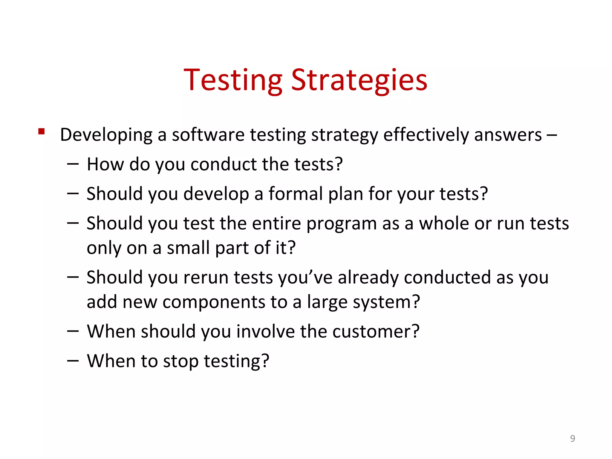 Testing Strategies
 Developing a software testing strategy effectively answers –
– How do you conduct the tests?
– Should you develop a formal plan for your tests?
– Should you test the entire program as a whole or run tests
only on a small part of it?
– Should you rerun tests you’ve already conducted as you
add new components to a large system?
– When should you involve the customer?
– When to stop testing?
9
 
