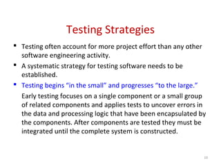 Testing Strategies
 Testing often account for more project effort than any other
software engineering activity.
 A systematic strategy for testing software needs to be
established.
 Testing begins “in the small” and progresses “to the large.”
Early testing focuses on a single component or a small group
of related components and applies tests to uncover errors in
the data and processing logic that have been encapsulated by
the components. After components are tested they must be
integrated until the complete system is constructed.
10
 