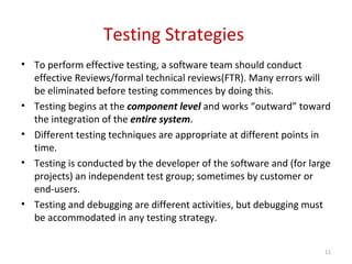 Testing Strategies
• To perform effective testing, a software team should conduct
effective Reviews/formal technical reviews(FTR). Many errors will
be eliminated before testing commences by doing this.
• Testing begins at the component level and works “outward” toward
the integration of the entire system.
• Different testing techniques are appropriate at different points in
time.
• Testing is conducted by the developer of the software and (for large
projects) an independent test group; sometimes by customer or
end-users.
• Testing and debugging are different activities, but debugging must
be accommodated in any testing strategy.
11
 