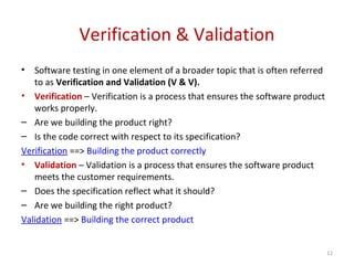 Verification & Validation
• Software testing in one element of a broader topic that is often referred
to as Verification and Validation (V & V).
• Verification – Verification is a process that ensures the software product
works properly.
– Are we building the product right?
– Is the code correct with respect to its specification?
Verification ==> Building the product correctly
• Validation – Validation is a process that ensures the software product
meets the customer requirements.
– Does the specification reflect what it should?
– Are we building the right product?
Validation ==> Building the correct product
12
 