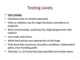 Testing Levels
 Unit Testing:
• Individual units are tested separately
• Units or modules may be single functions, procedures or
programs
• Done incrementally, usually by the single programmer who
coded it
• Uses stubs and drivers
• White box testing most appropriate at this stage
• Tests local data structures, boundary conditions, independent
paths, error handling paths
• Informal, i.e. no formal test plan specified and written down
16
 
