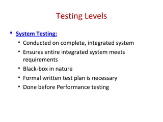 Testing Levels
 System Testing:
• Conducted on complete, integrated system
• Ensures entire integrated system meets
requirements
• Black-box in nature
• Formal written test plan is necessary
• Done before Performance testing
 