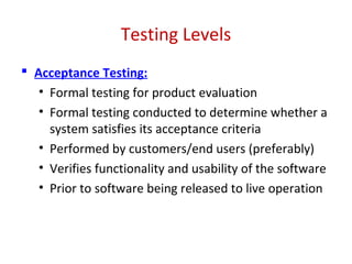 Testing Levels
 Acceptance Testing:
• Formal testing for product evaluation
• Formal testing conducted to determine whether a
system satisfies its acceptance criteria
• Performed by customers/end users (preferably)
• Verifies functionality and usability of the software
• Prior to software being released to live operation
 