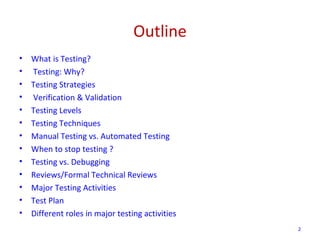 Outline
• What is Testing?
• Testing: Why?
• Testing Strategies
• Verification & Validation
• Testing Levels
• Testing Techniques
• Manual Testing vs. Automated Testing
• When to stop testing ?
• Testing vs. Debugging
• Reviews/Formal Technical Reviews
• Major Testing Activities
• Test Plan
• Different roles in major testing activities
2
 