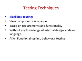 Testing Techniques
 Black box testing:
• View components as opaque
• Based on requirements and functionality
• Without any knowledge of internal design, code or
language.
• AKA : Functional testing, behavioral testing
 