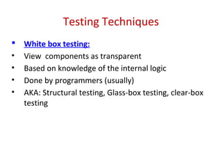 Testing Techniques
 White box testing:
• View components as transparent
• Based on knowledge of the internal logic
• Done by programmers (usually)
• AKA: Structural testing, Glass-box testing, clear-box
testing
 