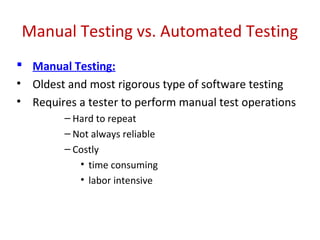 Manual Testing vs. Automated Testing
 Manual Testing:
• Oldest and most rigorous type of software testing
• Requires a tester to perform manual test operations
– Hard to repeat
– Not always reliable
– Costly
• time consuming
• labor intensive
 
