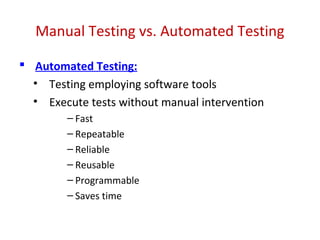 Manual Testing vs. Automated Testing
 Automated Testing:
• Testing employing software tools
• Execute tests without manual intervention
– Fast
– Repeatable
– Reliable
– Reusable
– Programmable
– Saves time
 