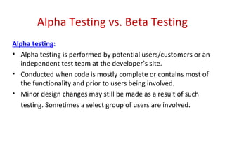 Alpha Testing vs. Beta Testing
Alpha testing:
• Alpha testing is performed by potential users/customers or an
independent test team at the developer’s site.
• Conducted when code is mostly complete or contains most of
the functionality and prior to users being involved.
• Minor design changes may still be made as a result of such
testing. Sometimes a select group of users are involved.
 