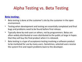 Alpha Testing vs. Beta Testing
Beta testing:
• Beta testing is done at the customer’s site by the customer in the open
environment.
• Testing when development and testing are essentially completed and final
bugs and problems need to be found before final release.
• Typically done by end-users or others, not by programmers. Betas are
often widely distributed or even distributed to the public at large in hopes
that they will buy the final product when it is released.
• Beta testing is a type of acceptance testing involving a software product
to be marketed for use by many users. Sometimes, selected users receive
the system first and report problems back to the developer.
 