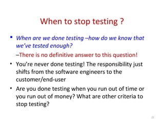 When to stop testing ?
 When are we done testing –how do we know that
we’ve tested enough?
–There is no definitive answer to this question!
• You’re never done testing! The responsibility just
shifts from the software engineers to the
customer/end-user
• Are you done testing when you run out of time or
you run out of money? What are other criteria to
stop testing?
27
 